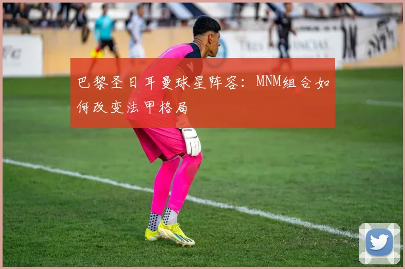 巴黎圣日耳曼球星阵容:MNM组合如何改变法甲格局