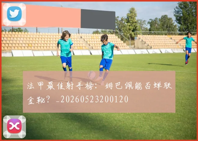 法甲最佳射手榜:姆巴佩能否蝉联金靴?_20260523200120