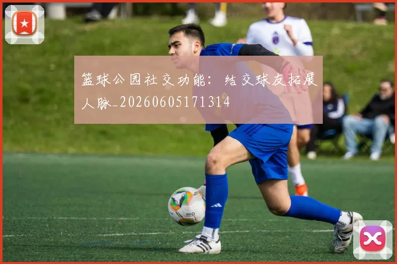 篮球公园社交功能：结交球友拓展人脉_20260605171314