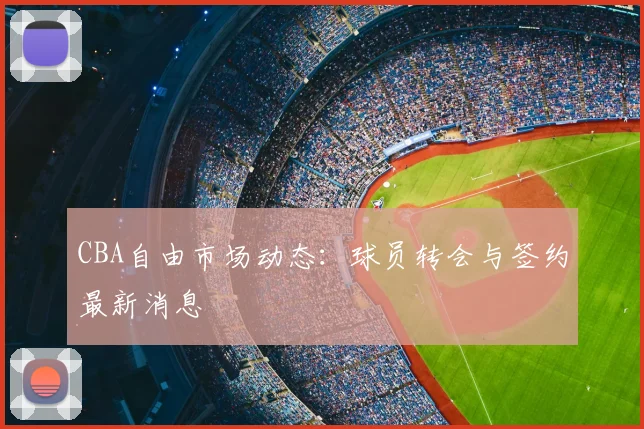 CBA自由市场动态：球员转会与签约最新消息
