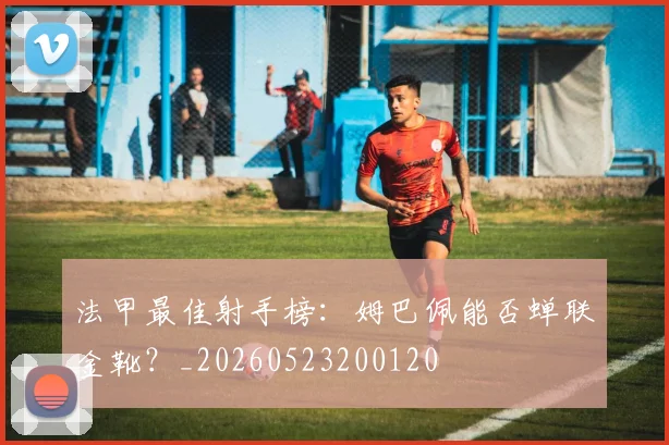 法甲最佳射手榜:姆巴佩能否蝉联金靴?_20260523200120