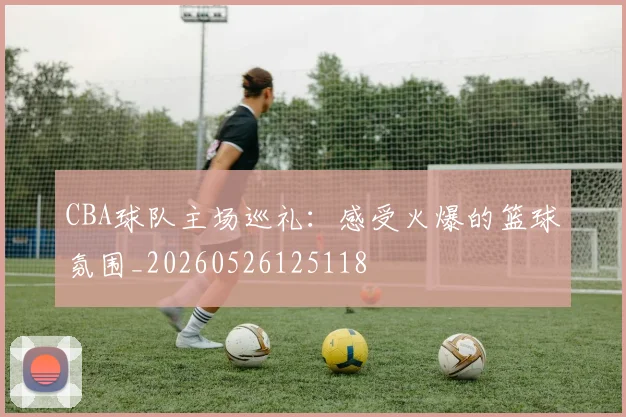 CBA球队主场巡礼：感受火爆的篮球氛围_20260526125118
