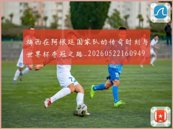 梅西在阿根廷国家队的传奇时刻与世界杯夺冠之路_20260522160949