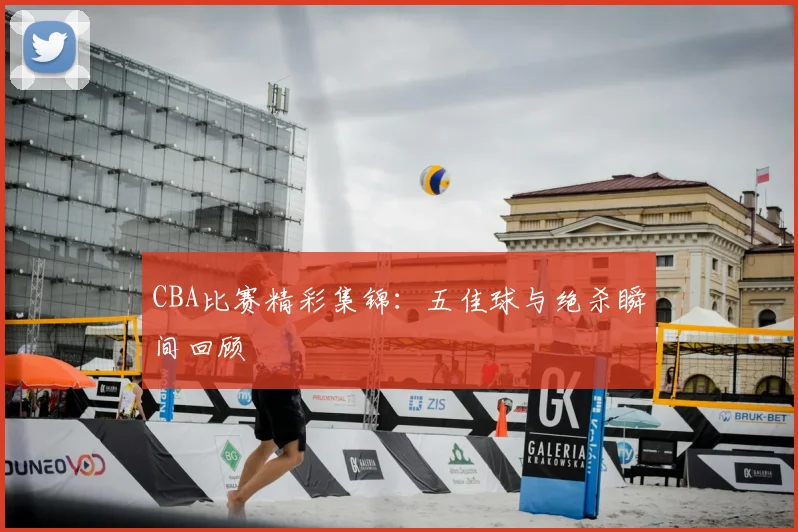 CBA比赛精彩集锦:五佳球与绝杀瞬间回顾