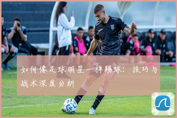 如何像足球明星一样踢球：技巧与战术深度分析
