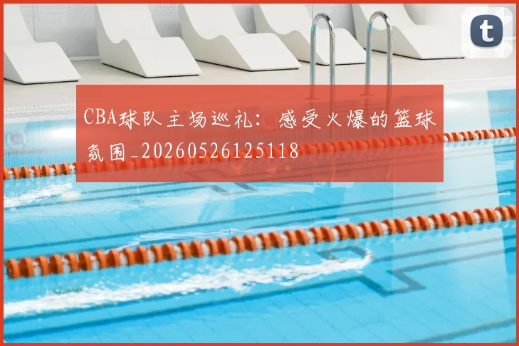 CBA球队主场巡礼:感受火爆的篮球氛围_20260526125118