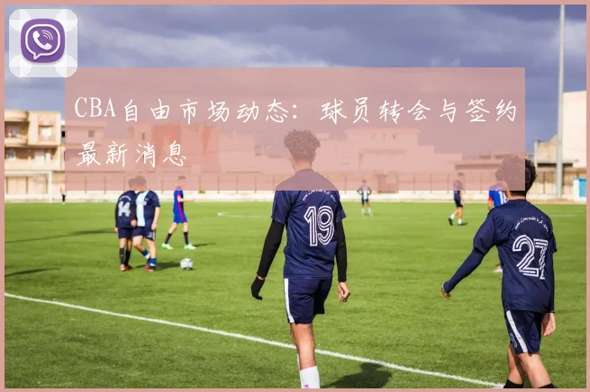 CBA自由市场动态：球员转会与签约最新消息