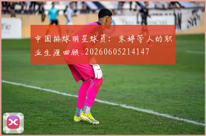 中国排球明星球员：朱婷等人的职业生涯回顾_20260605214147