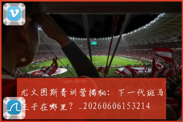 尤文图斯青训营揭秘：下一代斑马王子在哪里？_20260606153214