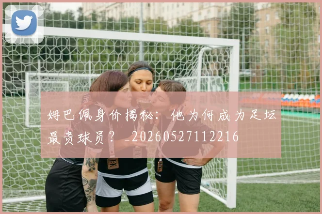 姆巴佩身价揭秘：他为何成为足坛最贵球员？_20260527112216