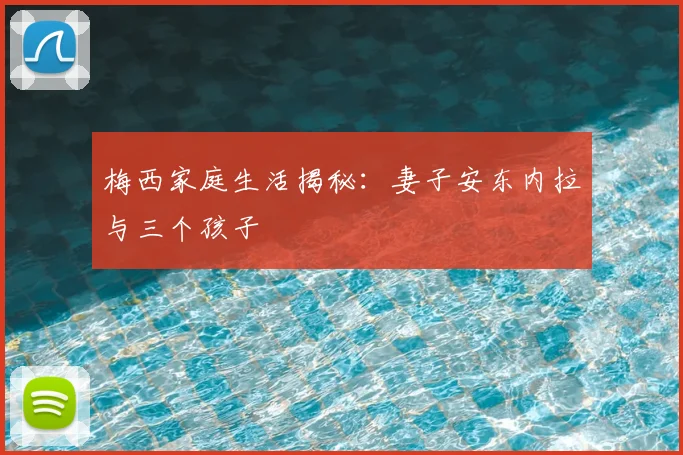 梅西家庭生活揭秘：妻子安东内拉与三个孩子