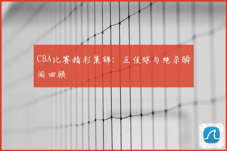 CBA比赛精彩集锦:五佳球与绝杀瞬间回顾