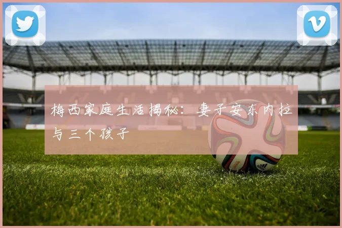 梅西家庭生活揭秘：妻子安东内拉与三个孩子